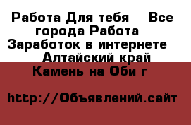 Работа Для тебя  - Все города Работа » Заработок в интернете   . Алтайский край,Камень-на-Оби г.